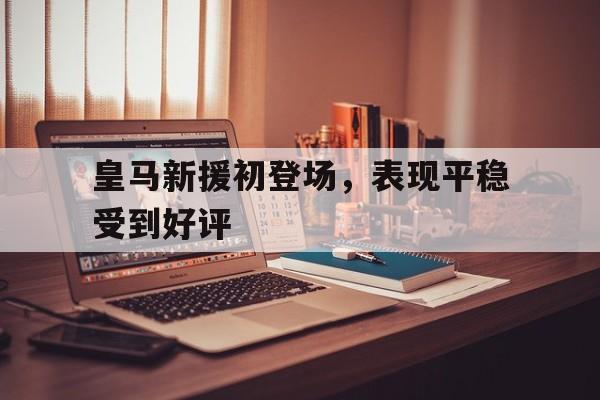 皇马新援初登场，表现平稳受到好评的简单介绍