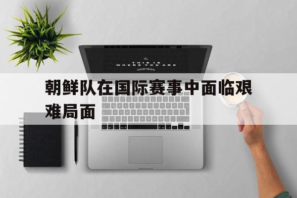 朝鲜队在国际赛事中面临艰难局面